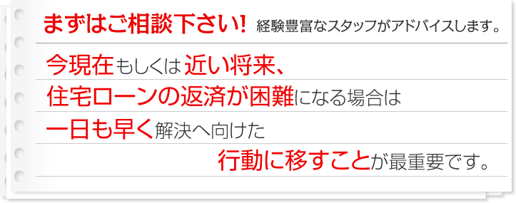 まずはご相談下さい！経験豊富なスタッフがアドバイスします。今現在もしくは近い将来、住宅ローンの返済が困難になる場合は一日も早く解決へ向けた行動に移すことが最重要です。